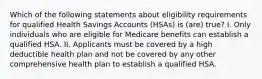 Which of the following statements about eligibility requirements for qualified Health Savings Accounts (HSAs) is (are) true? I. Only individuals who are eligible for Medicare benefits can establish a qualified HSA. II. Applicants must be covered by a high deductible health plan and not be covered by any other comprehensive health plan to establish a qualified HSA.