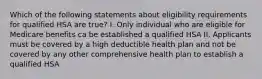 Which of the following statements about eligibility requirements for qualified HSA are true? I. Only individual who are eligible for Medicare benefits ca be established a qualified HSA II. Applicants must be covered by a high deductible health plan and not be covered by any other comprehensive health plan to establish a qualified HSA