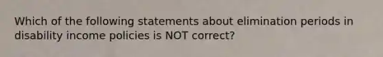 Which of the following statements about elimination periods in disability income policies is NOT correct?