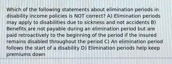 Which of the following statements about elimination periods in disability income policies is NOT correct? A) Elimination periods may apply to disabilities due to sickness and not accidents B) Benefits are not payable during an elimination period but are paid retroactively to the beginning of the period if the insured remains disabled throughout the period C) An elimination period follows the start of a disability D) Elimination periods help keep premiums down