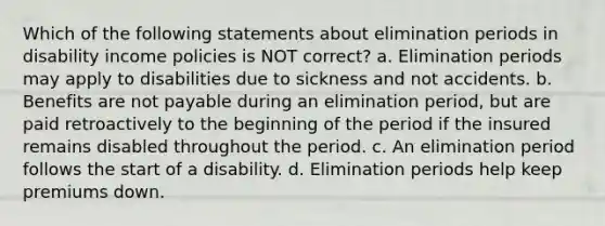 Which of the following statements about elimination periods in disability income policies is NOT correct? a. Elimination periods may apply to disabilities due to sickness and not accidents. b. Benefits are not payable during an elimination period, but are paid retroactively to the beginning of the period if the insured remains disabled throughout the period. c. An elimination period follows the start of a disability. d. Elimination periods help keep premiums down.