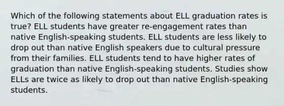 Which of the following statements about ELL graduation rates is true? ELL students have greater re-engagement rates than native English-speaking students. ELL students are less likely to drop out than native English speakers due to cultural pressure from their families. ELL students tend to have higher rates of graduation than native English-speaking students. Studies show ELLs are twice as likely to drop out than native English-speaking students.