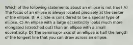 Which of the following statements about an ellipse is not true? A) The focus of an ellipse is always located precisely at the center of the ellipse. B) A circle is considered to be a special type of ellipse. C) An ellipse with a large eccentricity looks much more elongated (stretched out) than an ellipse with a small eccentricity. D) The semimajor axis of an ellipse is half the length of the longest line that you can draw across an ellipse.