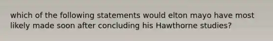 which of the following statements would elton mayo have most likely made soon after concluding his Hawthorne studies?