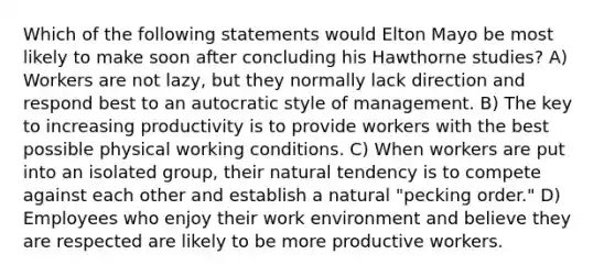 Which of the following statements would Elton Mayo be most likely to make soon after concluding his Hawthorne studies? A) Workers are not lazy, but they normally lack direction and respond best to an autocratic style of management. B) The key to increasing productivity is to provide workers with the best possible physical working conditions. C) When workers are put into an isolated group, their natural tendency is to compete against each other and establish a natural "pecking order." D) Employees who enjoy their work environment and believe they are respected are likely to be more productive workers.