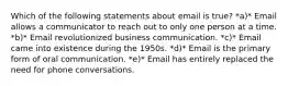 Which of the following statements about email is true? *a)* Email allows a communicator to reach out to only one person at a time. *b)* Email revolutionized business communication. *c)* Email came into existence during the 1950s. *d)* Email is the primary form of oral communication. *e)* Email has entirely replaced the need for phone conversations.