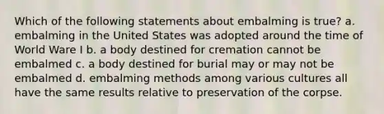 Which of the following statements about embalming is true? a. embalming in the United States was adopted around the time of World Ware I b. a body destined for cremation cannot be embalmed c. a body destined for burial may or may not be embalmed d. embalming methods among various cultures all have the same results relative to preservation of the corpse.