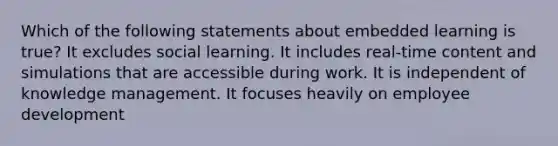 Which of the following statements about embedded learning is true? It excludes social learning. It includes real-time content and simulations that are accessible during work. It is independent of knowledge management. It focuses heavily on employee development