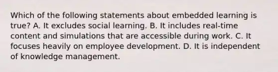 Which of the following statements about embedded learning is true? A. It excludes social learning. B. It includes real-time content and simulations that are accessible during work. C. It focuses heavily on employee development. D. It is independent of knowledge management.