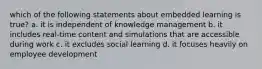 which of the following statements about embedded learning is true? a. it is independent of knowledge management b. it includes real-time content and simulations that are accessible during work c. it excludes social learning d. it focuses heavily on employee development