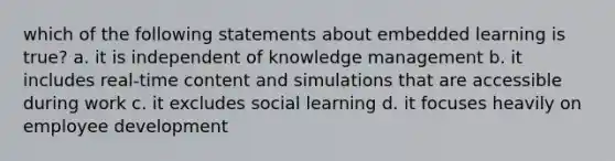 which of the following statements about embedded learning is true? a. it is independent of knowledge management b. it includes real-time content and simulations that are accessible during work c. it excludes social learning d. it focuses heavily on employee development