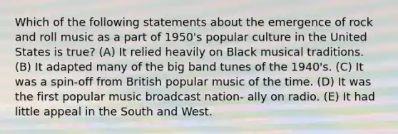 Which of the following statements about the emergence of rock and roll music as a part of 1950's popular culture in the United States is true? (A) It relied heavily on Black musical traditions. (B) It adapted many of the big band tunes of the 1940's. (C) It was a spin-off from British popular music of the time. (D) It was the first popular music broadcast nation- ally on radio. (E) It had little appeal in the South and West.