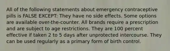 All of the following statements about emergency contraceptive pills is FALSE EXCEPT: They have no side effects. Some options are available over-the-counter. All brands require a prescription and are subject to age restrictions. They are 100 percent effective if taken 2 to 5 days after unprotected intercourse. They can be used regularly as a primary form of birth control.