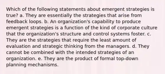 Which of the following statements about emergent strategies is true? a. They are essentially the strategies that arise from feedback loops. b. An organization's capability to produce emergent strategies is a function of the kind of corporate culture that the organization's structure and control systems foster. c. They are the strategies that require the least amount of evaluation and strategic thinking from the managers. d. They cannot be combined with the intended strategies of an organization. e. They are the product of formal top-down planning mechanisms.