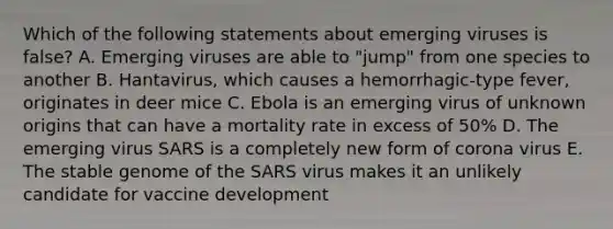 Which of the following statements about emerging viruses is false? A. Emerging viruses are able to "jump" from one species to another B. Hantavirus, which causes a hemorrhagic-type fever, originates in deer mice C. Ebola is an emerging virus of unknown origins that can have a mortality rate in excess of 50% D. The emerging virus SARS is a completely new form of corona virus E. The stable genome of the SARS virus makes it an unlikely candidate for vaccine development