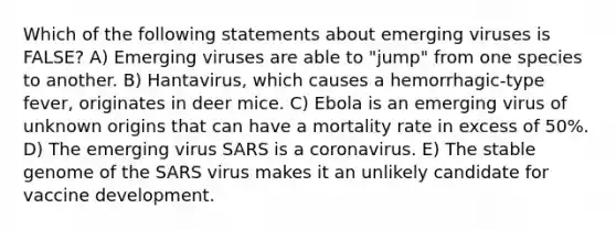 Which of the following statements about emerging viruses is FALSE? A) Emerging viruses are able to "jump" from one species to another. B) Hantavirus, which causes a hemorrhagic-type fever, originates in deer mice. C) Ebola is an emerging virus of unknown origins that can have a mortality rate in excess of 50%. D) The emerging virus SARS is a coronavirus. E) The stable genome of the SARS virus makes it an unlikely candidate for vaccine development.