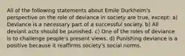 All of the following statements about Emile Durkheim's perspective on the role of deviance in society are true, except: a) Deviance is a necessary part of a successful society. b) All deviant acts should be punished. c) One of the roles of deviance is to challenge people's present views. d) Punishing deviance is a positive because it reaffirms society's social norms.