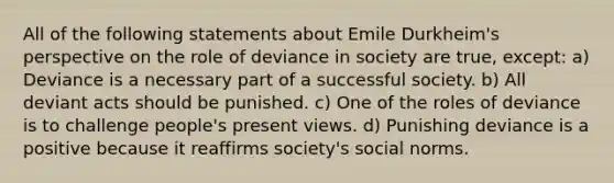 All of the following statements about Emile Durkheim's perspective on the role of deviance in society are true, except: a) Deviance is a necessary part of a successful society. b) All deviant acts should be punished. c) One of the roles of deviance is to challenge people's present views. d) Punishing deviance is a positive because it reaffirms society's social norms.