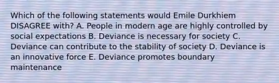 Which of the following statements would Emile Durkhiem DISAGREE with? A. People in modern age are highly controlled by social expectations B. Deviance is necessary for society C. Deviance can contribute to the stability of society D. Deviance is an innovative force E. Deviance promotes boundary maintenance