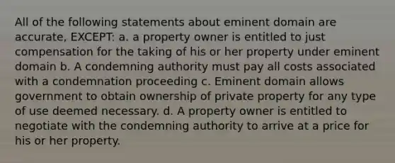 All of the following statements about eminent domain are accurate, EXCEPT: a. a property owner is entitled to just compensation for the taking of his or her property under eminent domain b. A condemning authority must pay all costs associated with a condemnation proceeding c. Eminent domain allows government to obtain ownership of private property for any type of use deemed necessary. d. A property owner is entitled to negotiate with the condemning authority to arrive at a price for his or her property.