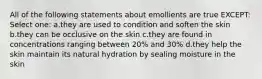 All of the following statements about emollients are true EXCEPT: Select one: a.they are used to condition and soften the skin b.they can be occlusive on the skin c.they are found in concentrations ranging between 20% and 30% d.they help the skin maintain its natural hydration by sealing moisture in the skin