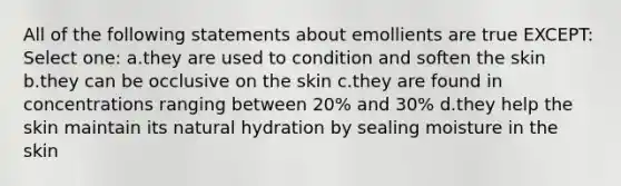 All of the following statements about emollients are true EXCEPT: Select one: a.they are used to condition and soften the skin b.they can be occlusive on the skin c.they are found in concentrations ranging between 20% and 30% d.they help the skin maintain its natural hydration by sealing moisture in the skin