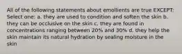 All of the following statements about emollients are true EXCEPT: Select one: a. they are used to condition and soften the skin b. they can be occlusive on the skin c. they are found in concentrations ranging between 20% and 30% d. they help the skin maintain its natural hydration by sealing moisture in the skin