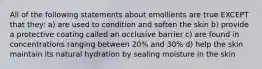 All of the following statements about emollients are true EXCEPT that they: a) are used to condition and soften the skin b) provide a protective coating called an occlusive barrier c) are found in concentrations ranging between 20% and 30% d) help the skin maintain its natural hydration by sealing moisture in the skin