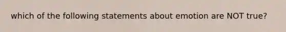 which of the following statements about emotion are NOT true?