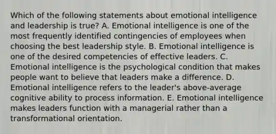 Which of the following statements about emotional intelligence and leadership is true? A. Emotional intelligence is one of the most frequently identified contingencies of employees when choosing the best leadership style. B. Emotional intelligence is one of the desired competencies of effective leaders. C. Emotional intelligence is the psychological condition that makes people want to believe that leaders make a difference. D. Emotional intelligence refers to the leader's above-average cognitive ability to process information. E. Emotional intelligence makes leaders function with a managerial rather than a transformational orientation.