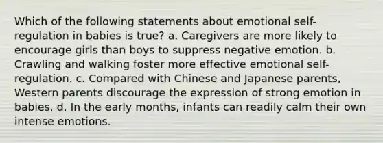 Which of the following statements about emotional self-regulation in babies is true? a. Caregivers are more likely to encourage girls than boys to suppress negative emotion. b. Crawling and walking foster more effective emotional self-regulation. c. Compared with Chinese and Japanese parents, Western parents discourage the expression of strong emotion in babies. d. In the early months, infants can readily calm their own intense emotions.