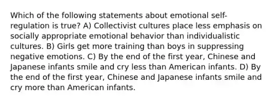 Which of the following statements about emotional self-regulation is true? A) Collectivist cultures place less emphasis on socially appropriate emotional behavior than individualistic cultures. B) Girls get more training than boys in suppressing negative emotions. C) By the end of the first year, Chinese and Japanese infants smile and cry less than American infants. D) By the end of the first year, Chinese and Japanese infants smile and cry more than American infants.