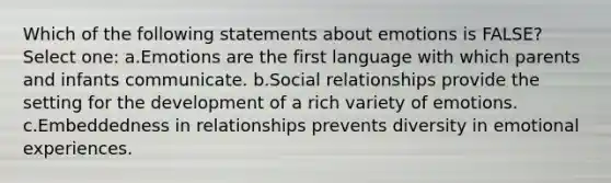 Which of the following statements about emotions is FALSE? Select one: a.Emotions are the first language with which parents and infants communicate. b.Social relationships provide the setting for the development of a rich variety of emotions. c.Embeddedness in relationships prevents diversity in emotional experiences.