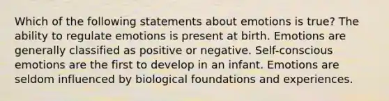 Which of the following statements about emotions is true? The ability to regulate emotions is present at birth. Emotions are generally classified as positive or negative. Self-conscious emotions are the first to develop in an infant. Emotions are seldom influenced by biological foundations and experiences.