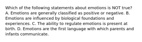 Which of the following statements about emotions is NOT true? A. Emotions are generally classified as positive or negative. B. Emotions are influenced by biological foundations and experiences. C. The ability to regulate emotions is present at birth. D. Emotions are the first language with which parents and infants communicate.