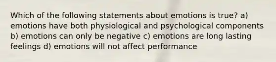 Which of the following statements about emotions is true? a) emotions have both physiological and psychological components b) emotions can only be negative c) emotions are long lasting feelings d) emotions will not affect performance