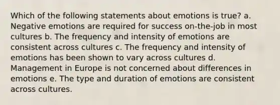 Which of the following statements about emotions is true? a. Negative emotions are required for success on-the-job in most cultures b. The frequency and intensity of emotions are consistent across cultures c. The frequency and intensity of emotions has been shown to vary across cultures d. Management in Europe is not concerned about differences in emotions e. The type and duration of emotions are consistent across cultures.