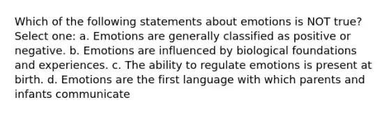 Which of the following statements about emotions is NOT true? Select one: a. Emotions are generally classified as positive or negative. b. Emotions are influenced by biological foundations and experiences. c. The ability to regulate emotions is present at birth. d. Emotions are the first language with which parents and infants communicate