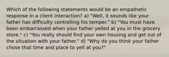 Which of the following statements would be an empathetic response in a client interaction? a) "Well, it sounds like your father has difficulty controlling his temper." b) "You must have been embarrassed when your father yelled at you in the grocery store." c) "You really should find your own housing and get out of the situation with your father." d) "Why do you think your father chose that time and place to yell at you?"