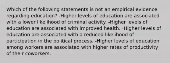 Which of the following statements is not an empirical evidence regarding education? -Higher levels of education are associated with a lower likelihood of criminal activity. -Higher levels of education are associated with improved health. -Higher levels of education are associated with a reduced likelihood of participation in the political process. -Higher levels of education among workers are associated with higher rates of productivity of their coworkers.