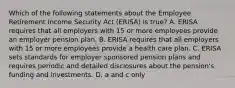 Which of the following statements about the Employee Retirement Income Security Act (ERISA) is true? A. ERISA requires that all employers with 15 or more employees provide an employer pension plan. B. ERISA requires that all employers with 15 or more employees provide a health care plan. C. ERISA sets standards for employer sponsored pension plans and requires periodic and detailed disclosures about the pension's funding and investments. D. a and c only