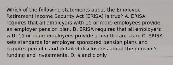 Which of the following statements about the Employee Retirement Income Security Act (ERISA) is true? A. ERISA requires that all employers with 15 or more employees provide an employer pension plan. B. ERISA requires that all employers with 15 or more employees provide a health care plan. C. ERISA sets standards for employer sponsored pension plans and requires periodic and detailed disclosures about the pension's funding and investments. D. a and c only