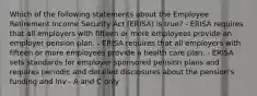 Which of the following statements about the Employee Retirement Income Security Act (ERISA) is true? - ERISA requires that all employers with fifteen or more employees provide an employer pension plan. - ERISA requires that all employers with fifteen or more employees provide a health care plan. - ERISA sets standards for employer sponsored pension plans and requires periodic and detailed disclosures about the pension's funding and inv - A and C only