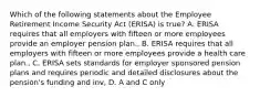 Which of the following statements about the Employee Retirement Income Security Act (ERISA) is true? A. ERISA requires that all employers with fifteen or more employees provide an employer pension plan., B. ERISA requires that all employers with fifteen or more employees provide a health care plan., C. ERISA sets standards for employer sponsored pension plans and requires periodic and detailed disclosures about the pension's funding and inv, D. A and C only