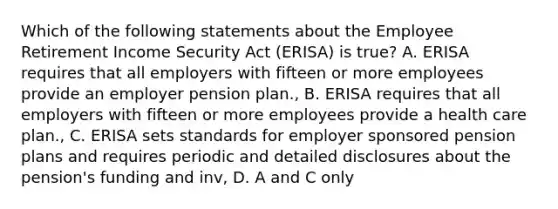 Which of the following statements about the Employee Retirement Income Security Act (ERISA) is true? A. ERISA requires that all employers with fifteen or more employees provide an employer pension plan., B. ERISA requires that all employers with fifteen or more employees provide a health care plan., C. ERISA sets standards for employer sponsored pension plans and requires periodic and detailed disclosures about the pension's funding and inv, D. A and C only