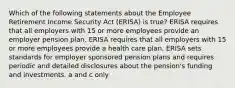 Which of the following statements about the Employee Retirement Income Security Act (ERISA) is true? ERISA requires that all employers with 15 or more employees provide an employer pension plan. ERISA requires that all employers with 15 or more employees provide a health care plan. ERISA sets standards for employer sponsored pension plans and requires periodic and detailed disclosures about the pension's funding and investments. a and c only