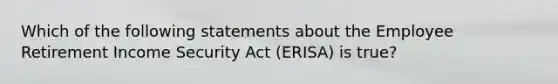 Which of the following statements about the Employee Retirement Income Security Act (ERISA) is true?