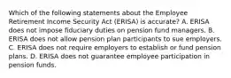 Which of the following statements about the Employee Retirement Income Security Act (ERISA) is accurate? A. ERISA does not impose fiduciary duties on pension fund managers. B. ERISA does not allow pension plan participants to sue employers. C. ERISA does not require employers to establish or fund pension plans. D. ERISA does not guarantee employee participation in pension funds.