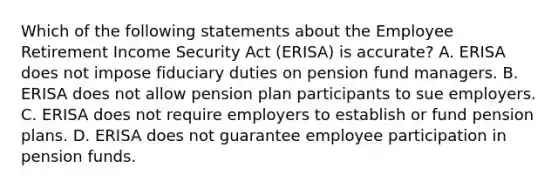 Which of the following statements about the Employee Retirement Income Security Act (ERISA) is accurate? A. ERISA does not impose fiduciary duties on pension fund managers. B. ERISA does not allow pension plan participants to sue employers. C. ERISA does not require employers to establish or fund pension plans. D. ERISA does not guarantee employee participation in pension funds.