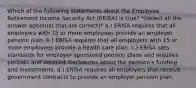 Which of the following statements about the Employee Retirement Income Security Act (ERISA) is true? *(select all the answer option(s) that are correct)* a.) ERISA requires that all employers with 15 or more employees provide an employer pension plan. b.) ERISA requires that all employers with 15 or more employees provide a health care plan. c.) ERISA sets standards for employer sponsored pension plans and requires periodic and detailed disclosures about the pension's funding and investments. d.) ERISA requires all employers that receive government contracts to provide an employer pension plan.